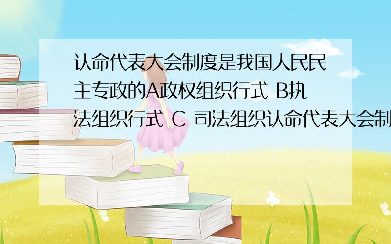 认命代表大会制度是我国人民民主专政的A政权组织行式 B执法组织行式 C 司法组织认命代表大会制度是我国人民民主专政的A政权组织行式     B执法组织行式      C 司法组织行式   D 行政组织