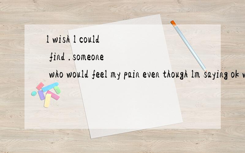 l wish l could find .someone who would feel my pain even though lm saying ok with a smile