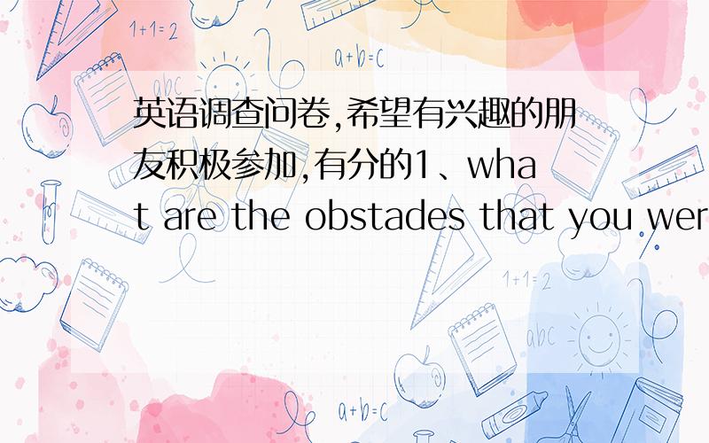 英语调查问卷,希望有兴趣的朋友积极参加,有分的1、what are the obstades that you were ever faced with?which is the biggest one?2、In which ways did you overcome them?whats the favourite way?3、how can we overcome some obstades in