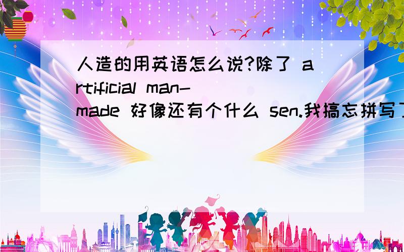 人造的用英语怎么说?除了 artificial man-made 好像还有个什么 sen.我搞忘拼写了