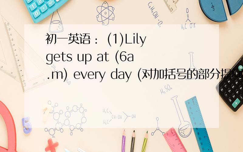 初一英语： (1)Lily gets up at (6a.m) every day (对加括号的部分提问） 如下：_______  ________Lily  get  up  every  day  ?(2)You  can't  shout   in  the  office  .(改为祈使句如下：_______  ___________in  the  office .同志们