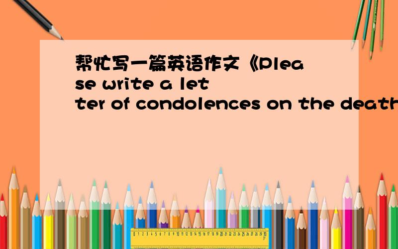 帮忙写一篇英语作文《Please write a letter of condolences on the death of a friend’s grandmother》字数不少于100字,麻烦了,谢谢