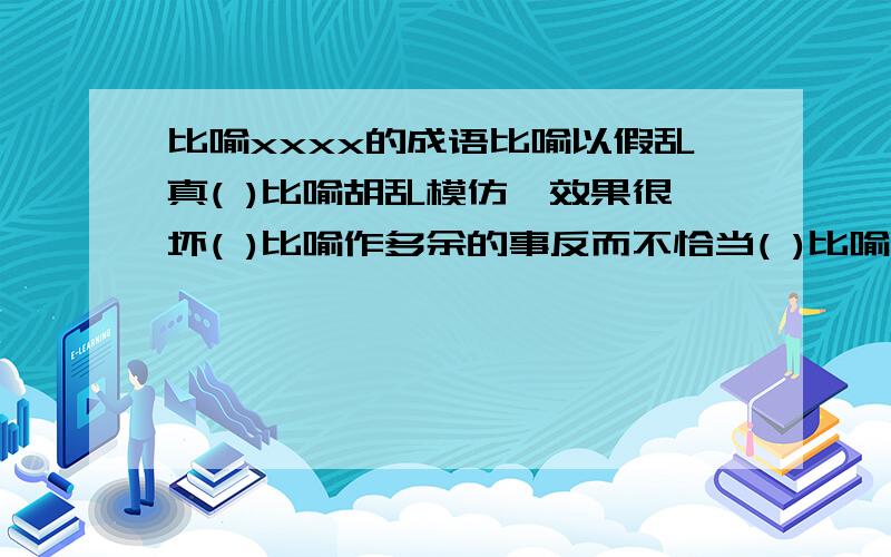 比喻xxxx的成语比喻以假乱真( )比喻胡乱模仿,效果很坏( )比喻作多余的事反而不恰当( )比喻没有眼光,取舍不当( )注:都是4字,不是4字的不要;还要4个都答