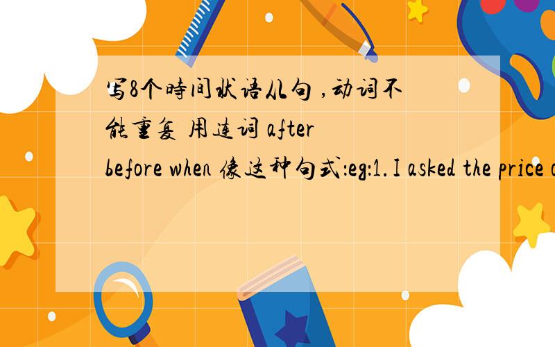 写8个时间状语从句 ,动词不能重复 用连词 after before when 像这种句式：eg：1.I asked the price of the car,but they had already sold it.2.I ran to the platform quickly ,but the train had already left.3.He gave us our exercise boo