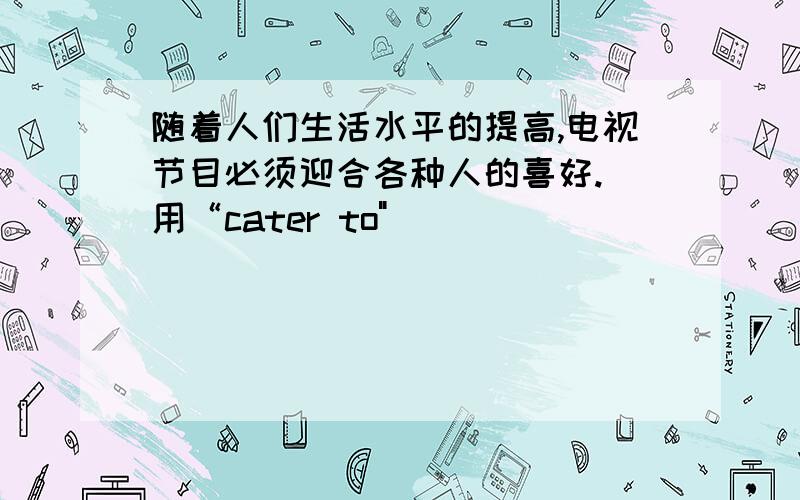 随着人们生活水平的提高,电视节目必须迎合各种人的喜好.（用“cater to