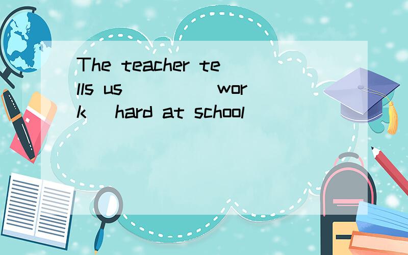 The teacher tells us____(work) hard at school