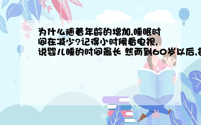 为什么随着年龄的增加,睡眠时间在减少?记得小时候看电视,说婴儿睡的时间最长 然而到60岁以后,每天睡眠时间只需要6小时就足够了 为什么