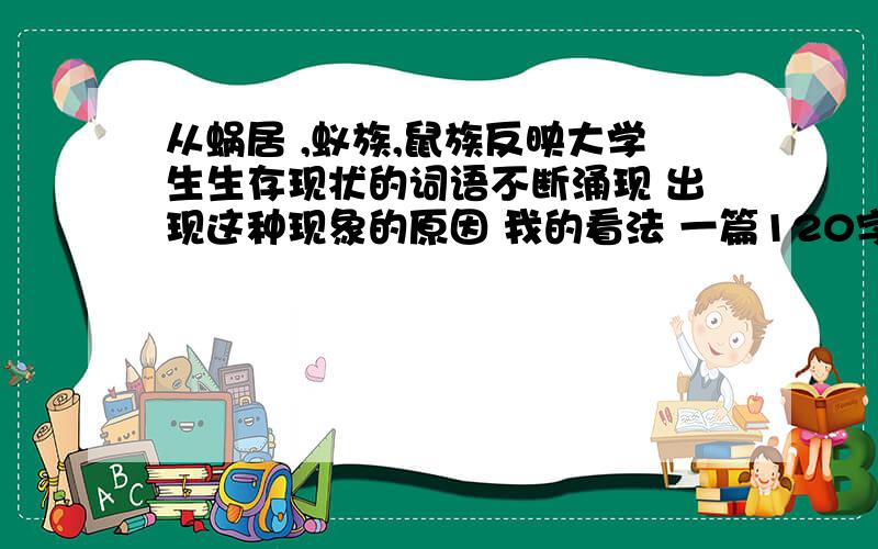 从蜗居 ,蚁族,鼠族反映大学生生存现状的词语不断涌现 出现这种现象的原因 我的看法 一篇120字的英语作文1.从蜗居 ,蚁族,鼠族反映大学生生存现状的词语不断涌现 2.出现这种现象的原因 3.