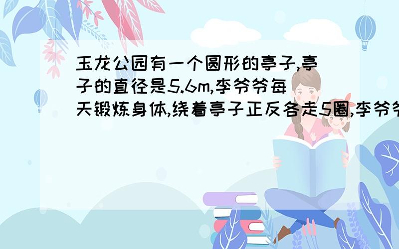 玉龙公园有一个圆形的亭子,亭子的直径是5.6m,李爷爷每天锻炼身体,绕着亭子正反各走5圈,李爷爷每天绕亭子走李爷爷每天绕亭子走多少米?（得数保留整数）