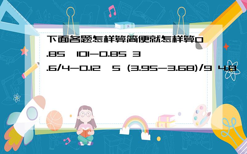 下面各题怎样算简便就怎样算0.85*101-0.85 3.6/4-0.12*5 (3.95-3.68)/9 4.8*5-6.6