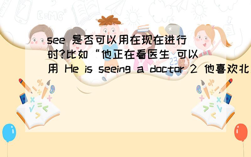 see 是否可以用在现在进行时?比如“他正在看医生 可以用 He is seeing a doctor 2 他喜欢北京 不喜欢上海.我这么几种翻译方法可以么.He prefers Beijing to Shanghai He would rather like Beijing than （like) Shangha