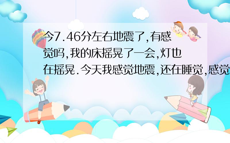 今7.46分左右地震了,有感觉吗,我的床摇晃了一会,灯也在摇晃.今天我感觉地震,还在睡觉,感觉谁摇晃我的床,我以为是我家保姆叫我起来看娃,睁开眼不是她,起来问她她说不知道,灯也动的明显,