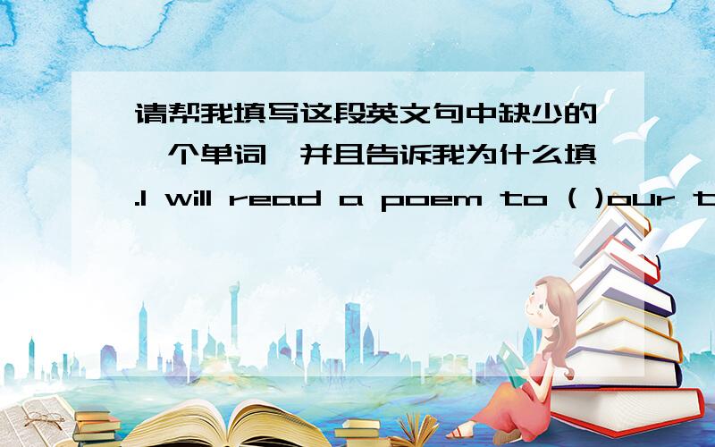 请帮我填写这段英文句中缺少的一个单词,并且告诉我为什么填.I will read a poem to ( )our teachers.