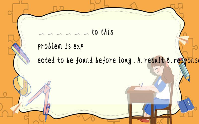 ______to this problem is expected to be found before long .A.result B.response C.settlement D.solution选哪一个?为什么其他三个不能选 四个单词意思用法都解释一下