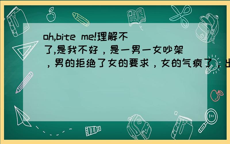 oh,bite me!理解不了,是我不好，是一男一女吵架，男的拒绝了女的要求，女的气疯了，出门时说了这句“oh ,bite me”