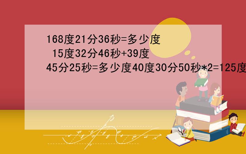 168度21分36秒=多少度 15度32分46秒+39度45分25秒=多少度40度30分50秒*2=125度12秒除以4=