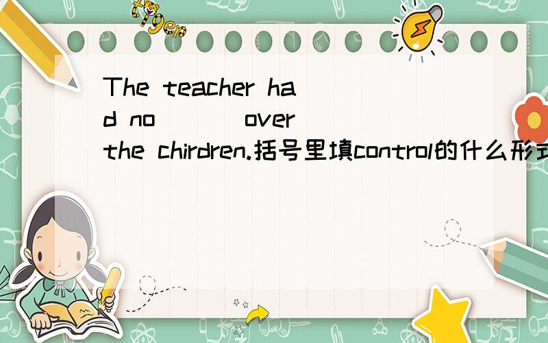 The teacher had no ( ) over the chirdren.括号里填control的什么形式?