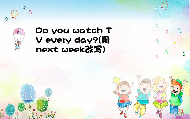 Do you watch TV every day?(用next week改写)