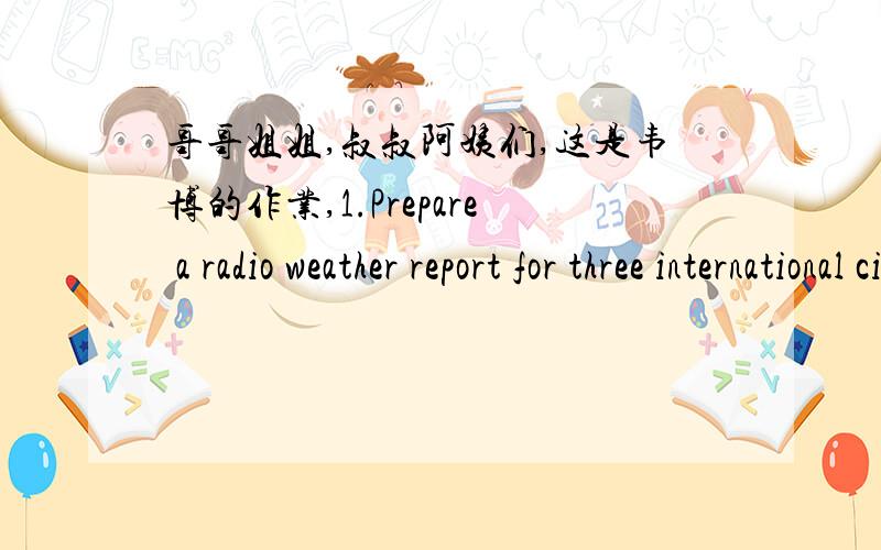 哥哥姐姐,叔叔阿姨们,这是韦博的作业,1.Prepare a radio weather report for three international cities in different areas.You should tell the current weather,and give the forecast for the next three days.Be sure to talk about the temperat