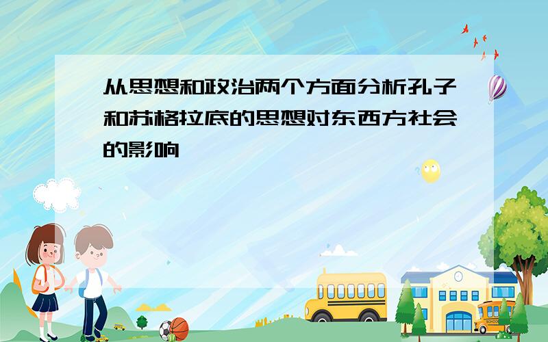 从思想和政治两个方面分析孔子和苏格拉底的思想对东西方社会的影响