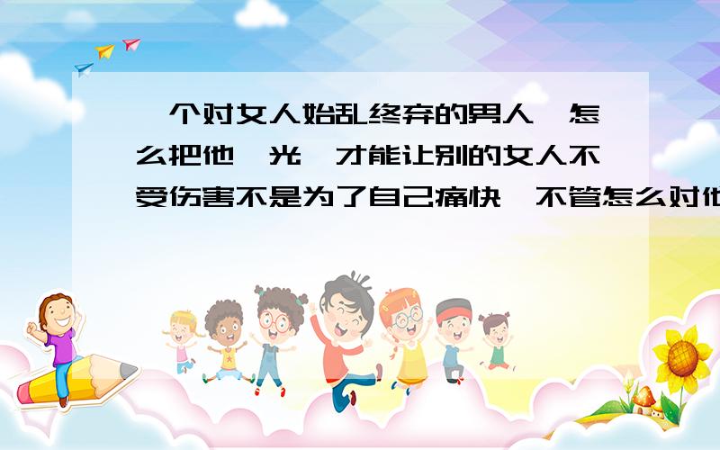 一个对女人始乱终弃的男人,怎么把他曝光,才能让别的女人不受伤害不是为了自己痛快,不管怎么对他,我的伤害已经造成,只是希望别的女人不要像我被他害得这么惨