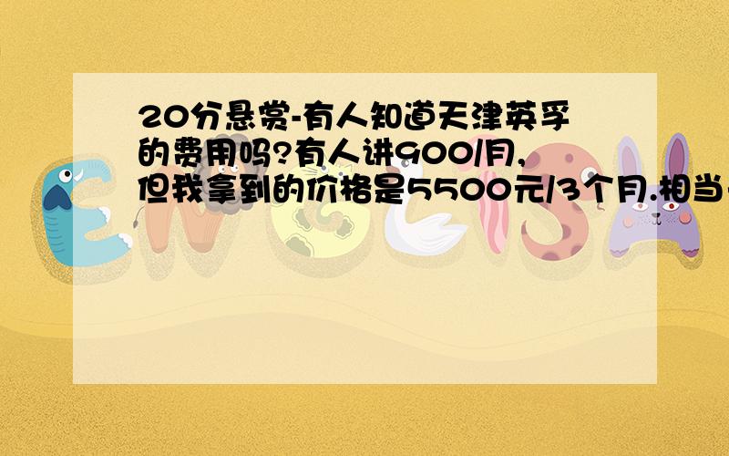 20分悬赏-有人知道天津英孚的费用吗?有人讲900/月,但我拿到的价格是5500元/3个月.相当于1800元/月.非常贵.有上过英孚的吗?可以给点建议,有人说好,有人说不好.我犹豫呢着急呢我看过那个答案