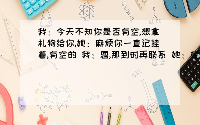 我：今天不知你是否有空,想拿礼物给你,她：麻烦你一直记挂着,有空的 我：恩,那到时再联系 她：好