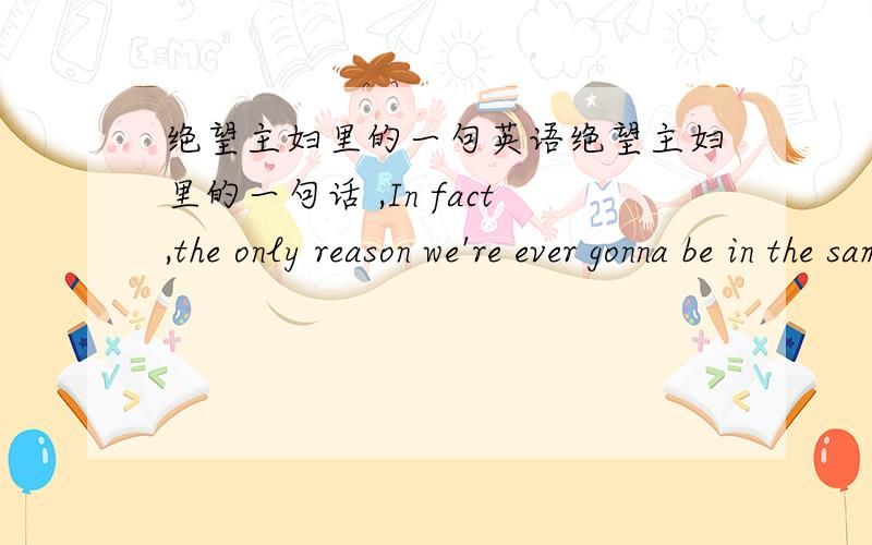 绝望主妇里的一句英语绝望主妇里的一句话 ,In fact,the only reason we're ever gonna be in the same room again is if you strangle a cheerleader and I wind up on the jury