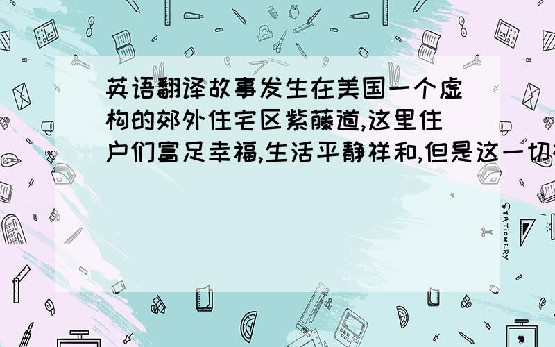 英语翻译故事发生在美国一个虚构的郊外住宅区紫藤道,这里住户们富足幸福,生活平静祥和,但是这一切被一声枪响彻底击碎了,社区居民中最美丽可人的主妇玛丽-爱丽丝-杨(布兰达-斯壮饰)突