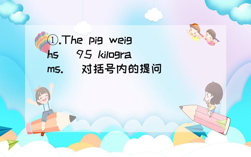 ①.The pig weighs （95 kilograms.） 对括号内的提问 ______ _____ ______ the pig weigh?