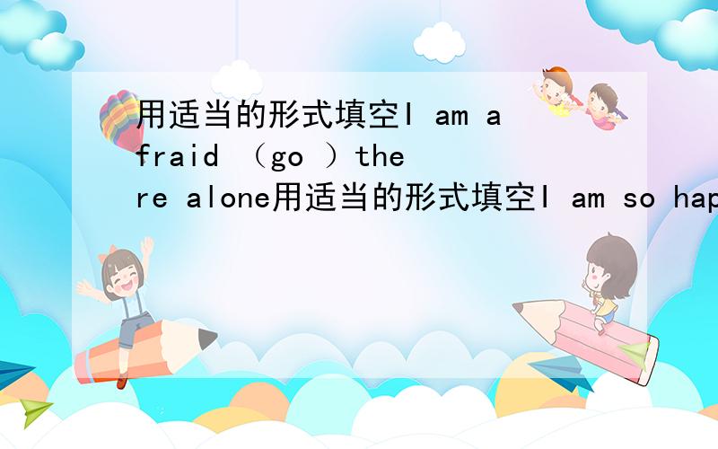 用适当的形式填空I am afraid （go ）there alone用适当的形式填空I am so happy that little boy can go there （him ）I am afraid （go ）there aloneHis （day ）work is to water the flowersI am very （surprise ） to hear the newsT