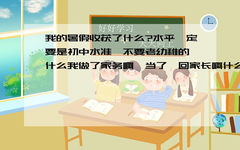 我的暑假收获了什么?水平一定要是初中水准,不要老幼稚的,什么我做了家务啊,当了一回家长啊什么的...而且文章要多,给了老长的横线呢...实在不行列个啥提纲也好啊.