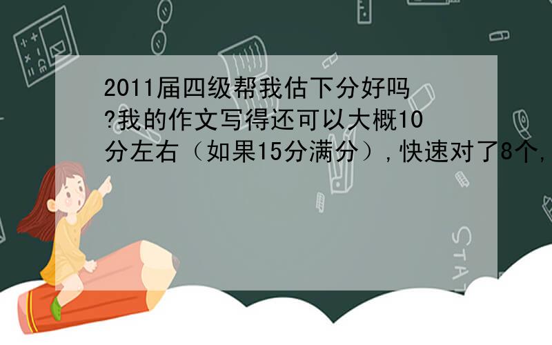 2011届四级帮我估下分好吗?我的作文写得还可以大概10分左右（如果15分满分）,快速对了8个,选词对了3个,听了选择对了18个,听力写单词的对了3个,句子应该没对,仔细阅读对了5个,完型对了14个,