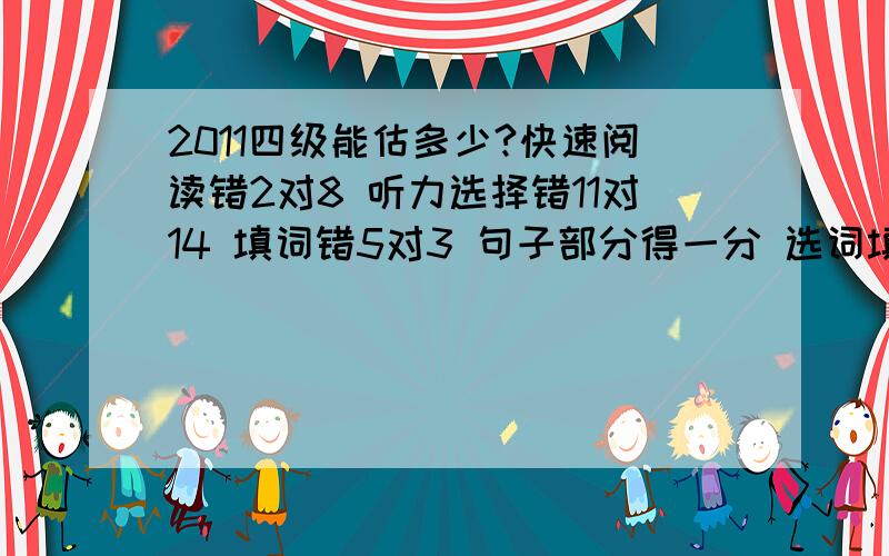 2011四级能估多少?快速阅读错2对8 听力选择错11对14 填词错5对3 句子部分得一分 选词填空错4对6 仔细阅读全对 完形错8对12 翻译全错 作文押住题了,基本上是背的范文,大侠们给估估,或者今年