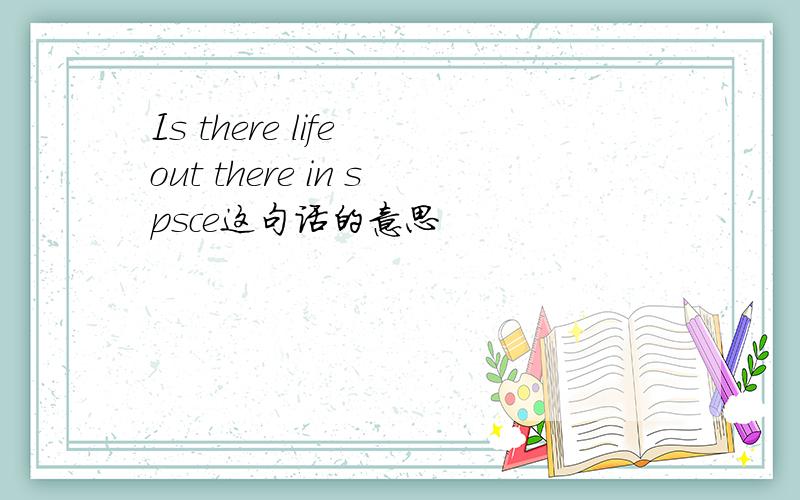 Is there life out there in spsce这句话的意思