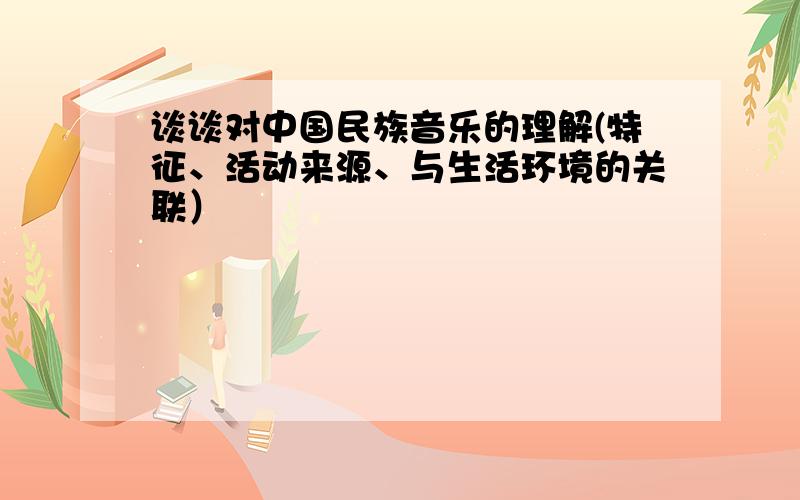 谈谈对中国民族音乐的理解(特征、活动来源、与生活环境的关联）