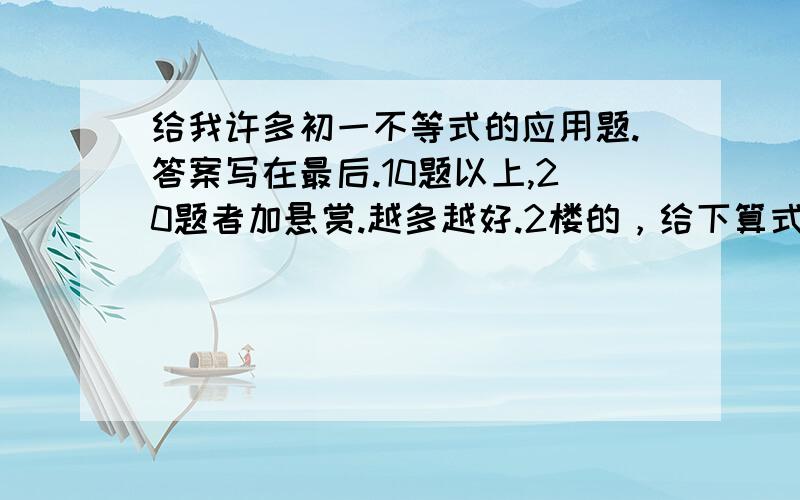 给我许多初一不等式的应用题.答案写在最后.10题以上,20题者加悬赏.越多越好.2楼的，给下算式和答案。115题叫我解到什么时候？