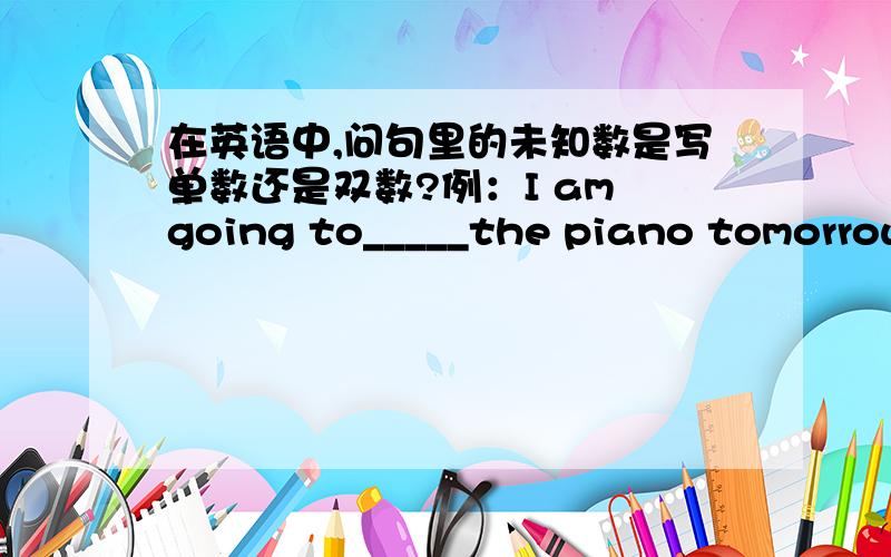 在英语中,问句里的未知数是写单数还是双数?例：I am going to_____the piano tomorrow afternoon.A.played B.plays C.play