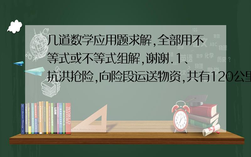 几道数学应用题求解,全部用不等式或不等式组解,谢谢.1、抗洪抢险,向险段运送物资,共有120公里原路程,需要1小时送到,前半小时已经走了50公里后,后半小时速度多大才能保证及时送到?2、用