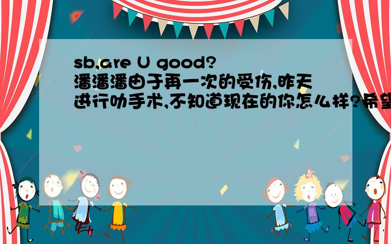 sb,are U good?潘潘潘由于再一次的受伤,昨天进行叻手术,不知道现在的你怎么样?希望一切顺利,主会保佑你的!