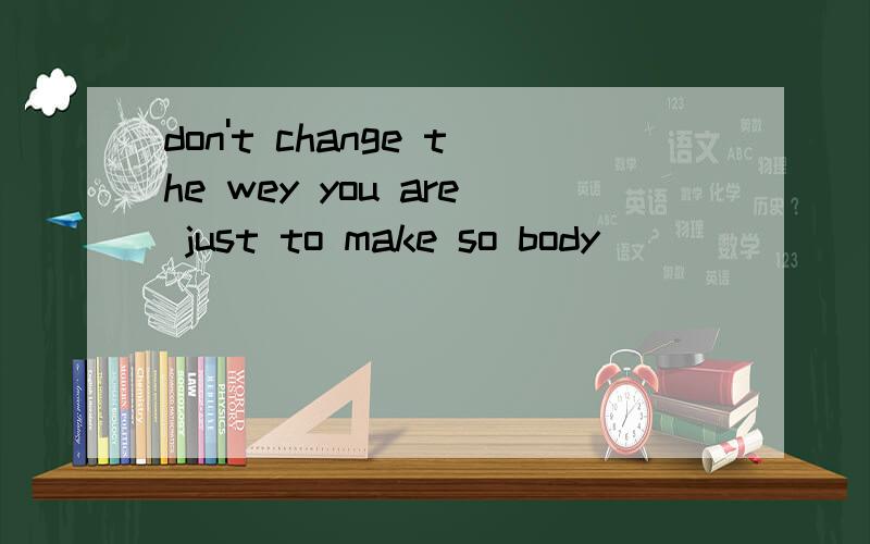 don't change the wey you are just to make so body