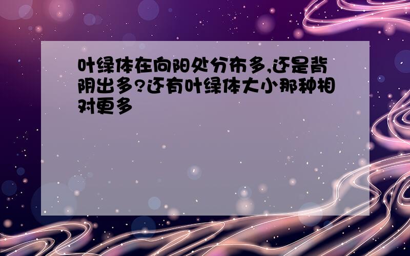 叶绿体在向阳处分布多,还是背阴出多?还有叶绿体大小那种相对更多