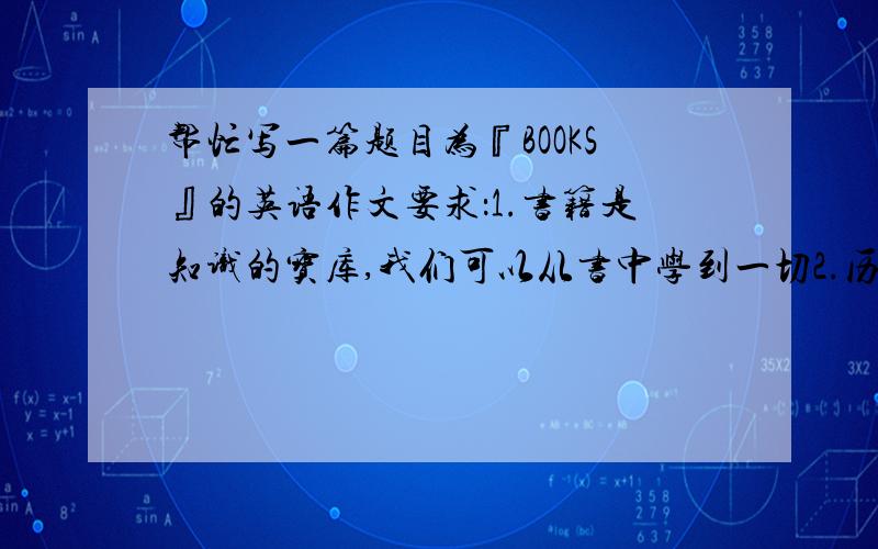 帮忙写一篇题目为『BOOKS』的英语作文要求：1.书籍是知识的宝库,我们可以从书中学到一切2.历史上的伟人都爱书籍,是书籍使他们走上成功之路,书籍是知识的源泉,知识是成功的源泉3.书籍不