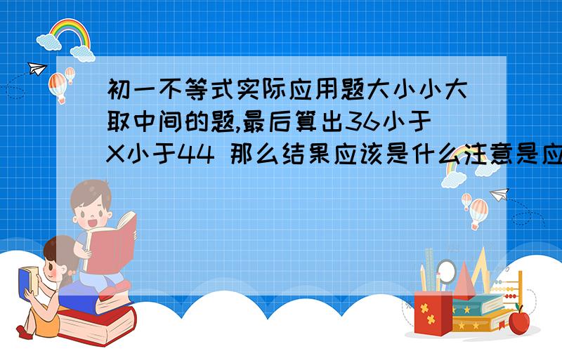 初一不等式实际应用题大小小大取中间的题,最后算出36小于X小于44 那么结果应该是什么注意是应用题，应该会求一个值的呀