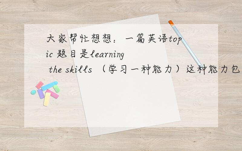 大家帮忙想想：一篇英语topic 题目是learning the skills （学习一种能力）这种能力包括 英语 绘画 书法 唱歌 沟通 等等.但是我想写  书法  的能力,但是我不知道该怎么写  请各位有才人帮帮忙!.