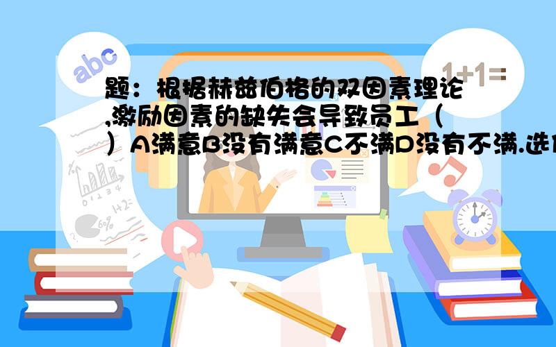 题：根据赫兹伯格的双因素理论,激励因素的缺失会导致员工（）A满意B没有满意C不满D没有不满.选什么没有根据的不要乱说