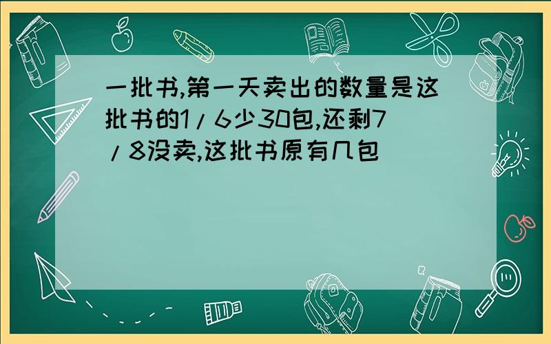 一批书,第一天卖出的数量是这批书的1/6少30包,还剩7/8没卖,这批书原有几包