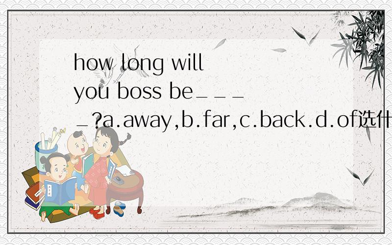 how long will you boss be____?a.away,b.far,c.back.d.of选什么,why全句翻译，我还是不太明白