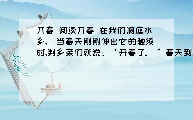 开春 阅读开春 在我们洞庭水乡,刢当春天刚刚伸出它的触须时,判乡亲们就说：“开春了.刋”春天到了为什么要说“开春”呢?我问乡亲们,凲乡亲们摇摇头,刂露出纯洁的笑来…… 这次回家探