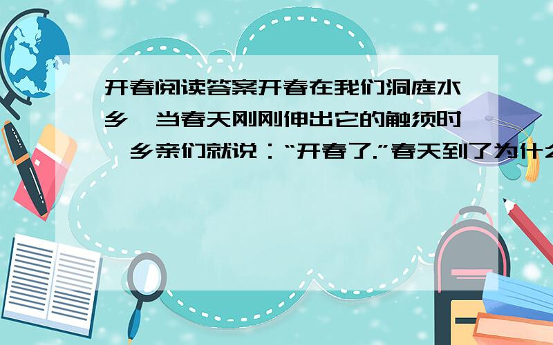 开春阅读答案开春在我们洞庭水乡,当春天刚刚伸出它的触须时,乡亲们就说：“开春了.”春天到了为什么要说“开春”呢?我问乡亲们,乡亲们摇摇头,露出纯洁的笑来…… 这次回家探亲,三月